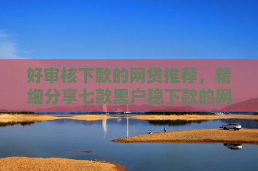 好审核下款的网贷推荐，精细分享七款黑户稳下款的网贷