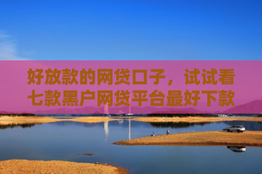 好放款的网贷口子，试试看七款黑户网贷平台最好下款