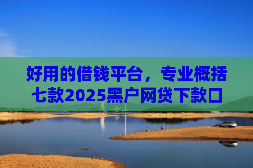 好用的借钱平台，专业概括七款2025黑户网贷下款口子app