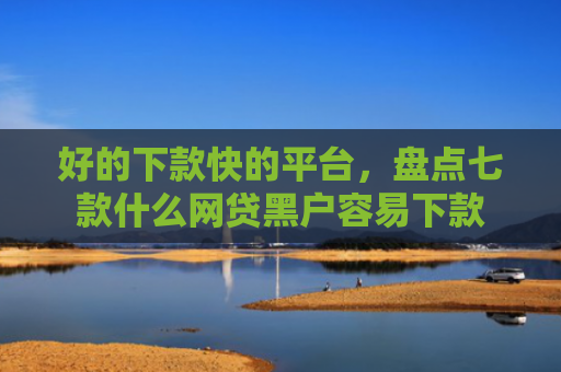 好的下款快的平台，盘点七款什么网贷黑户容易下款
