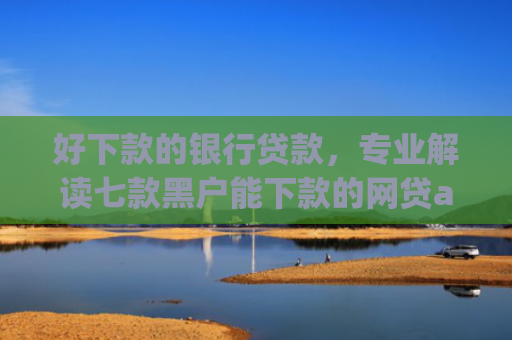 好下款的银行贷款，专业解读七款黑户能下款的网贷app