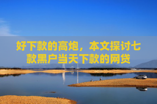 好下款的高炮，本文探讨七款黑户当天下款的网贷