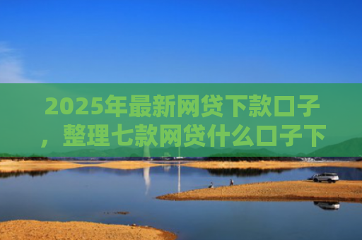 2025年最新网贷下款口子，整理七款网贷什么口子下款快