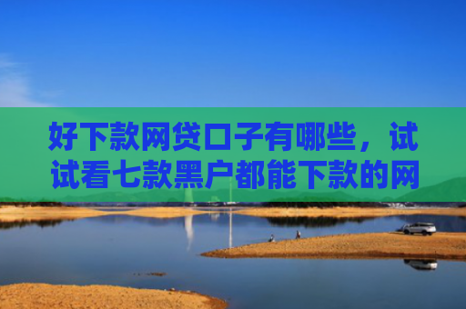 好下款网贷口子有哪些，试试看七款黑户都能下款的网贷吗
