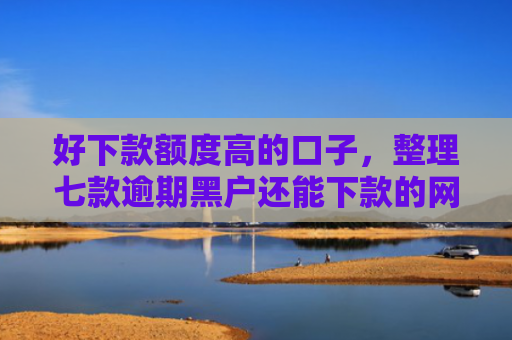 好下款额度高的口子，整理七款逾期黑户还能下款的网贷