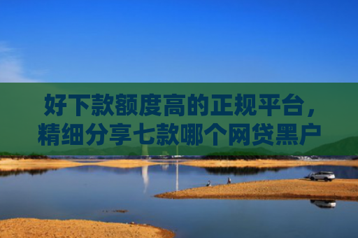 好下款额度高的正规平台，精细分享七款哪个网贷黑户能下款的