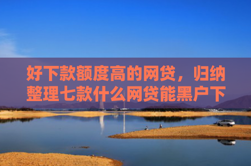 好下款额度高的网贷，归纳整理七款什么网贷能黑户下款