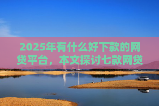 2025年有什么好下款的网贷平台，本文探讨七款网贷老口子正常下款