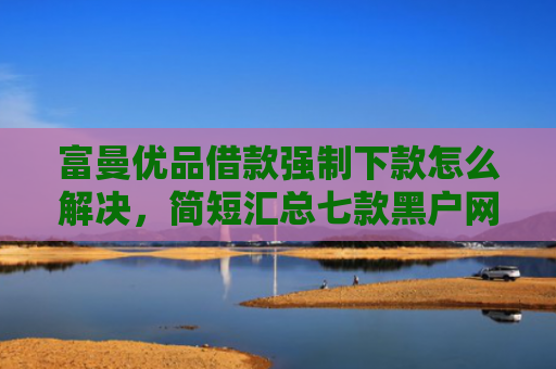 富曼优品借款强制下款怎么解决，简短汇总七款黑户网贷新下款口子