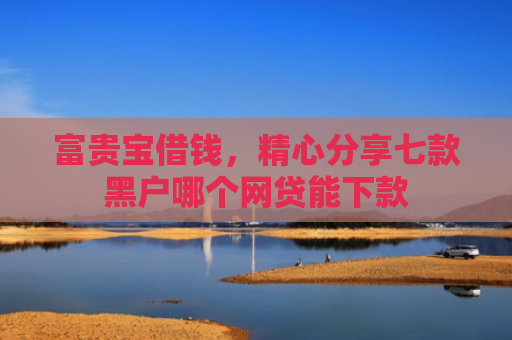 富贵宝借钱，精心分享七款黑户哪个网贷能下款
