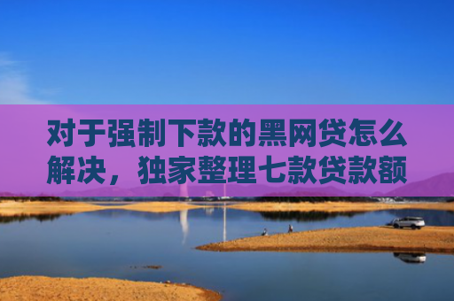 对于强制下款的黑网贷怎么解决，独家整理七款贷款额度高好下款的口子
