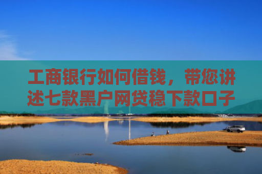 工商银行如何借钱，带您讲述七款黑户网贷稳下款口子