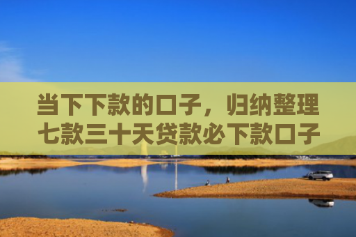 当下下款的口子，归纳整理七款三十天贷款必下款口子