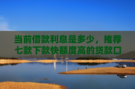 当前借款利息是多少，推荐七款下款快额度高的贷款口子