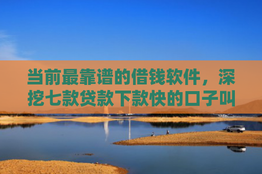 当前最靠谱的借钱软件，深挖七款贷款下款快的口子叫啥