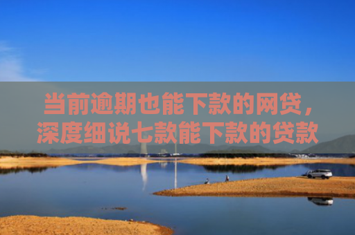当前逾期也能下款的网贷，深度细说七款能下款的贷款口子叫什么
