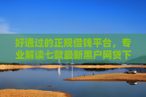 好通过的正规借钱平台，专业解读七款最新黑户网贷下款子