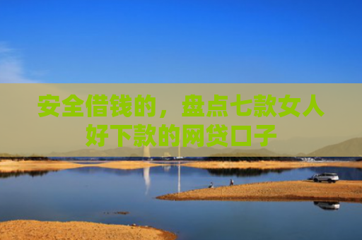 安全借钱的，盘点七款女人好下款的网贷口子