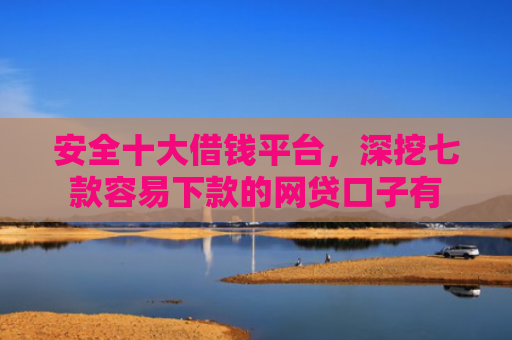安全十大借钱平台，深挖七款容易下款的网贷口子有