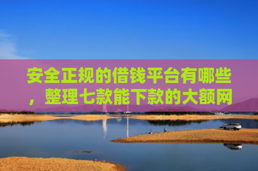 安全正规的借钱平台有哪些，整理七款能下款的大额网贷口子