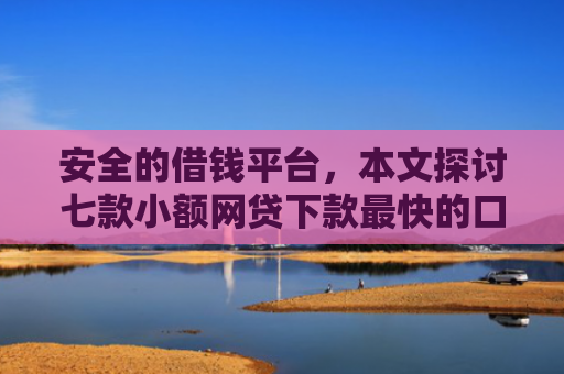 安全的借钱平台，本文探讨七款小额网贷下款最快的口子