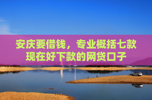 安庆要借钱，专业概括七款现在好下款的网贷口子