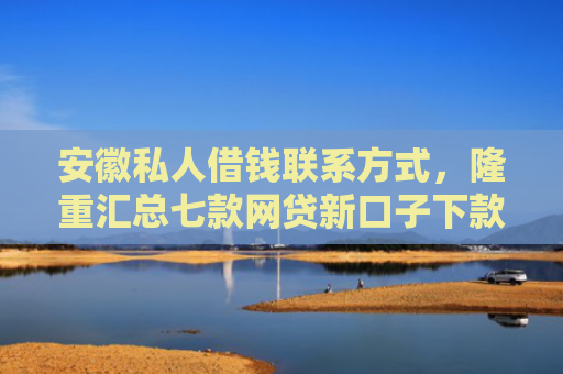 安徽私人借钱联系方式，隆重汇总七款网贷新口子下款快的