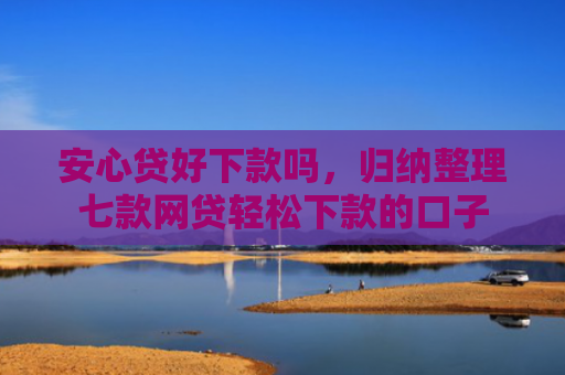 安心贷好下款吗，归纳整理七款网贷轻松下款的口子