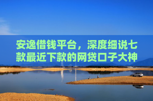 安逸借钱平台，深度细说七款最近下款的网贷口子大神