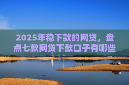 2025年稳下款的网贷，盘点七款网贷下款口子有哪些