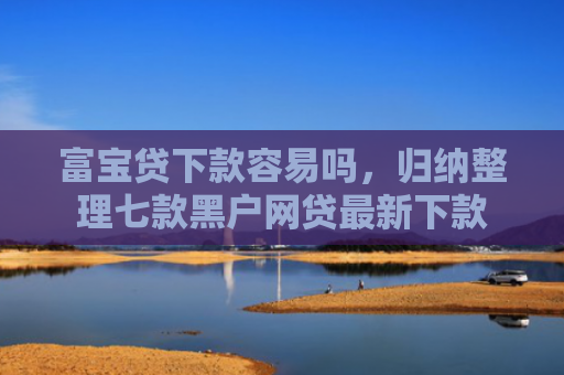 富宝贷下款容易吗，归纳整理七款黑户网贷最新下款