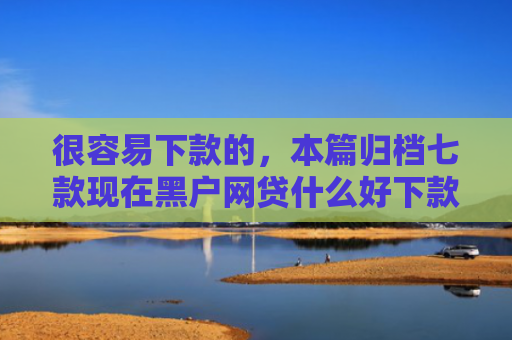 很容易下款的，本篇归档七款现在黑户网贷什么好下款