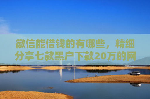 徽信能借钱的有哪些，精细分享七款黑户下款20万的网贷
