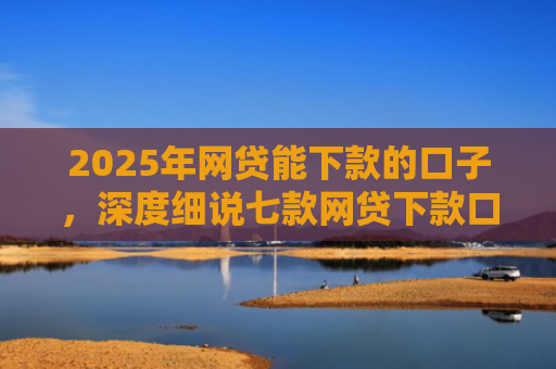 2025年网贷能下款的口子，深度细说七款网贷下款口子怎么找