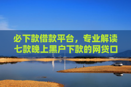 必下款借款平台，专业解读七款晚上黑户下款的网贷口子