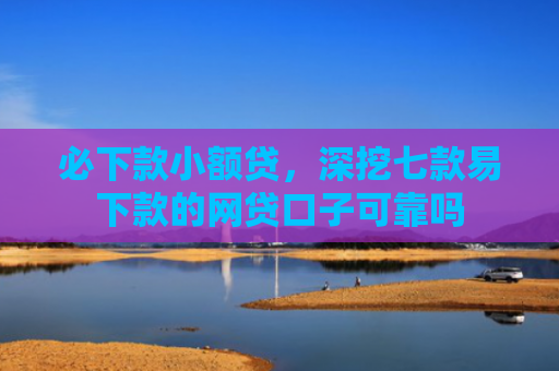 必下款小额贷，深挖七款易下款的网贷口子可靠吗