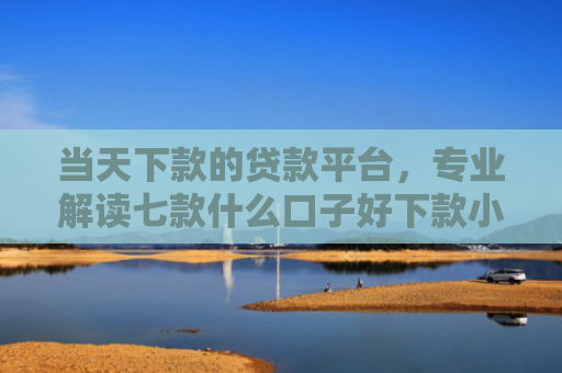 当天下款的贷款平台，专业解读七款什么口子好下款小额贷款