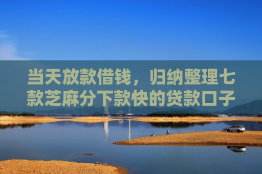 当天放款借钱，归纳整理七款芝麻分下款快的贷款口子