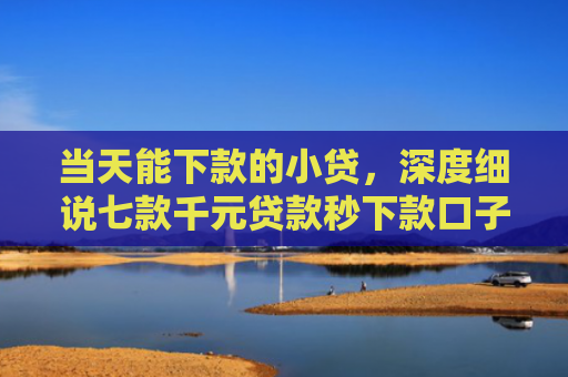 当天能下款的小贷，深度细说七款千元贷款秒下款口子