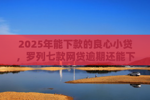 2025年能下款的良心小贷，罗列七款网贷逾期还能下款口子