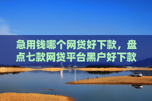 急用钱哪个网贷好下款，盘点七款网贷平台黑户好下款的口子