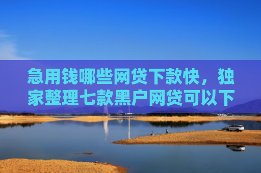 急用钱哪些网贷下款快，独家整理七款黑户网贷可以下款的口子