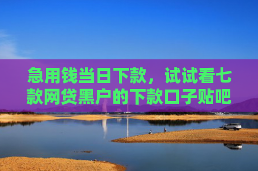 急用钱当日下款，试试看七款网贷黑户的下款口子贴吧