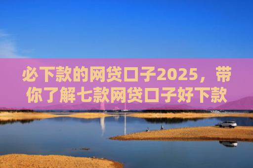必下款的网贷口子2025，带你了解七款网贷口子好下款的有哪些