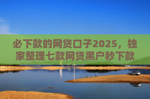 必下款的网贷口子2025，独家整理七款网贷黑户秒下款的口子6