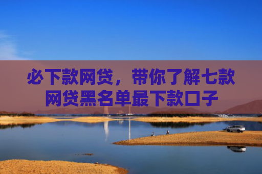 必下款网贷，带你了解七款网贷黑名单最下款口子
