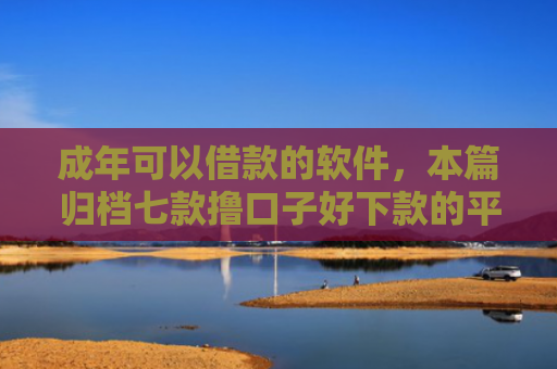 成年可以借款的软件，本篇归档七款撸口子好下款的平台