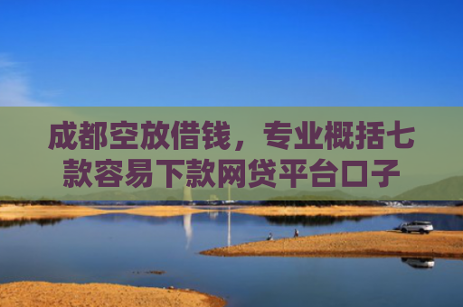 成都空放借钱，专业概括七款容易下款网贷平台口子