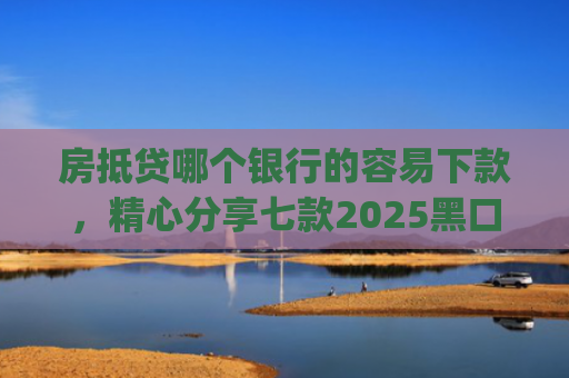 房抵贷哪个银行的容易下款，精心分享七款2025黑口子必下款app