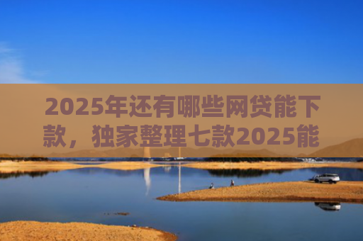 2025年还有哪些网贷能下款，独家整理七款2025能下款网贷口子